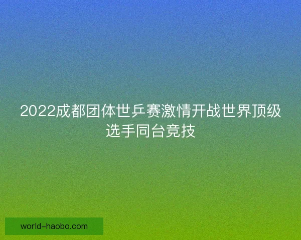 2022成都团体世乒赛激情开战世界顶级选手同台竞技