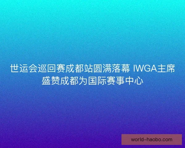 世运会巡回赛成都站圆满落幕 IWGA主席盛赞成都为国际赛事中心