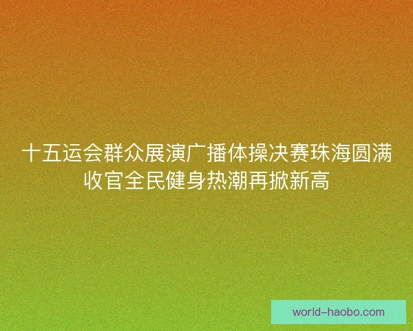 十五运会群众展演广播体操决赛珠海圆满收官全民健身热潮再掀新高